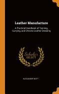 Leather Manufacture: A Practical Handbook of Tanning, Currying, and Chrome Leather Dressing
