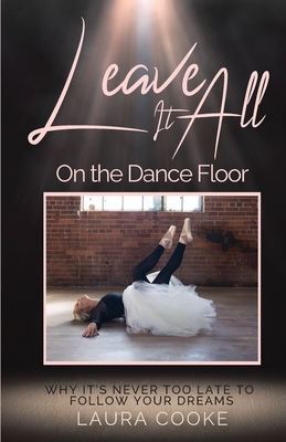Leave It All on the Dance Floor: Why It's Never too Late to Follow Your Dreams - Cooke, Laura, and Photography, Claudia T (Photographer), and Barcaski, Lil (Editor)