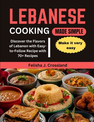 Lebanese Cooking Made Simple: Discover the Flavors of Lebanon with Easy-to-Follow Recipe with 70+ Recipes - Crossland, Felisha J