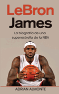 LeBron James: La biografa de una superestrella de la NBA