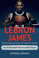 Lebron James: The Amazing Story of Lebron James - One of Basketball's Most Incredible Players!