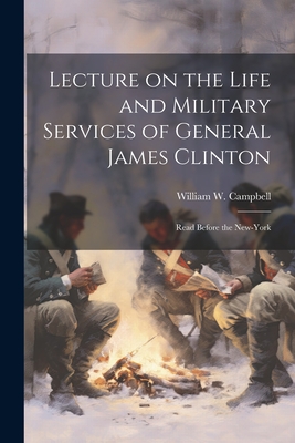 Lecture on the Life and Military Services of General James Clinton: Read Before the New-York - Campbell, William W
