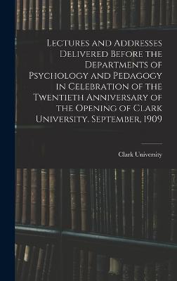 Lectures and Addresses Delivered Before the Departments of Psychology and Pedagogy in Celebration of the Twentieth Anniversary of the Opening of Clark University. September, 1909 - Clark University (Worcester, Mass ) (Creator)