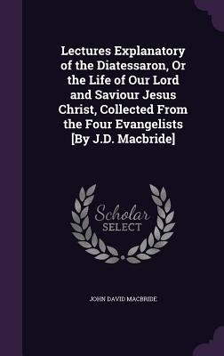 Lectures Explanatory of the Diatessaron, Or the Life of Our Lord and Saviour Jesus Christ, Collected From the Four Evangelists [By J.D. Macbride] - MacBride, John David