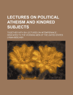 Lectures on Political Atheism and Kindred Subjects: Together with Six Lectures on Intemperance: Dedicated to the Working Men of the United States