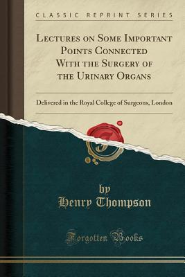 Lectures on Some Important Points Connected with the Surgery of the Urinary Organs: Delivered in the Royal College of Surgeons, London (Classic Reprint) - Thompson, Henry