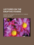 Lectures on the Eruptive Fevers: As Now in the Course of Delivery at St. Thomas's Hospital, in London (Classic Reprint)