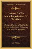 Lectures On The Moral Imperfection Of Christians: Designed To Show That While Sinless Perfection Is Obligatory, It Is Attained By None