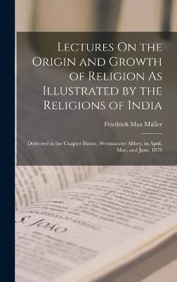 Lectures On the Origin and Growth of Religion As Illustrated by the Religions of India: Delivered in the Chapter House, Westminster Abbey, in April, May, and June, 1878 - Mller, Friedrich Max