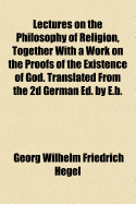 Lectures on the Philosophy of Religion, Together with a Work on the Proofs of the Existence of God. Translated from the 2D German Ed. by E.B.