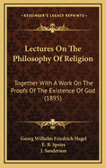 Lectures on the Philosophy of Religion: Together with a Work on the Proofs of the Existence of God