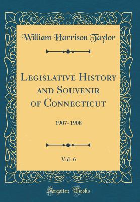 Legislative History and Souvenir of Connecticut, Vol. 6: 1907-1908 (Classic Reprint) - Taylor, William Harrison, Dr.