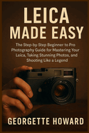 Leica Camera Made Easy: The Step-by-Step Beginner to Pro Photography Guide for Mastering Your Leica, Taking Stunning Photos, and Shooting Like a Legend