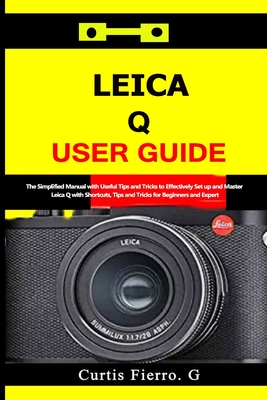 Leica Q User Guide: The Simplified Manual with Useful Tips and Tricks to Effectively Set up and Master Leica Q with Shortcuts, Tips and Tricks for Beginners and Experts - Fierro, Curtis G