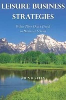 Leisure Business Strategies: What They Don't Teach in Business School - Kelly, John R