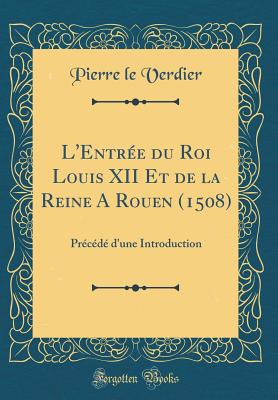 L'Entr?e Du Roi Louis XII Et de la Reine a Rouen (1508): Pr?c?d? d'Une Introduction (Classic Reprint) - Verdier, Pierre Le