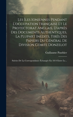 Les ?les Ioniennes Pendant l'Occupation Fran?aise Et Le Protectorat Anglais, d'Apr?s Des Documents Authentiques, La Plupart In?dits, Tir?s Des Papiers Du G?n?ral de Division Comte Donzelot: Suivies de la Correspondance ?chang?e En 1814 Entre Le... - Pauthier, Guillaume