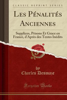 Les Pnalits Anciennes: Supplices, Prisons Et Grace En France, d'Aprs Des Textes Indits (Classic Reprint) - Desmaze, Charles