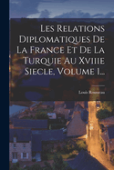 Les Relations Diplomatiques de La France Et de La Turquie Au Xviiie Siecle, Volume 1...