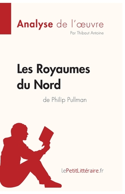 Les Royaumes du Nord de Philip Pullman (Analyse de l'oeuvre): Analyse compl?te et r?sum? d?taill? de l'oeuvre - Lepetitlitteraire, and Thibaut Antoine