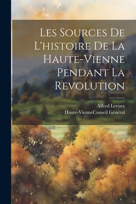 Les Sources de L'Histoire de La Haute-Vienne Pendant La Revolution - LeRoux, Alfred, and Haute-Vienne (France) Conseil G?n?ral (Creator)