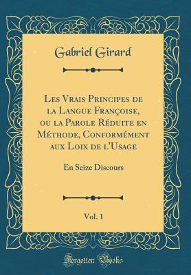 Les Vrais Principes de la Langue Franoise, Ou La Parole Rduite En Mthode, Conformment Aux Loix de l'Usage, Vol. 1: En Seize Discours (Classic Reprint) - Girard, Gabriel