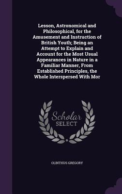 Lesson, Astronomical and Philosophical, for the Amusement and Instruction of British Youth; Being an Attempt to Explain and Account for the Most Usual Appearances in Nature in a Familiar Manner, From Established Principles, the Whole Interspersed With Mor - Gregory, Olinthus