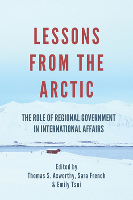 Lessons from the Arctic: The Role of Regional Governments in International Affairs - Axworthy, Thomas S (Editor), and French, Sara (Editor), and Tsui, Emily (Editor)