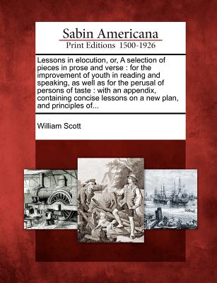 Lessons in Elocution, Or, a Selection of Pieces in Prose and Verse: For the Improvement of Youth in Reading and Speaking, as Well as for the Perusal of Persons of Taste: With an Appendix, Containing Concise Lessons on a New Plan, and Principles Of... - Scott, William, MD