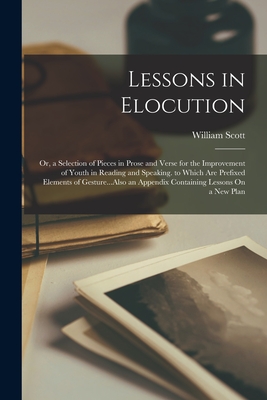 Lessons in Elocution: Or, a Selection of Pieces in Prose and Verse for the Improvement of Youth in Reading and Speaking. to Which Are Prefixed Elements of Gesture...Also an Appendix Containing Lessons On a New Plan - Scott, William