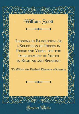 Lessons in Elocution, or a Selection of Pieces in Prose and Verse, for the Improvement of Youth in Reading and Speaking: To Which Are Prefixed Elements of Gesture (Classic Reprint) - Scott, William, MD