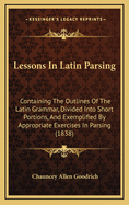 Lessons in Latin Parsing: Containing the Outlines of the Latin Grammar, Divided Into Short Portions, and Exemplified by Appropriate Exercises in Parsing