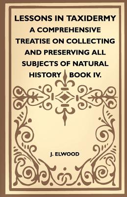 Lessons In Taxidermy - A Comprehensive Treatise On Collecting And Preserving All Subjects Of Natural History - Book IV. - Elwood, J