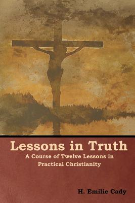 Lessons in Truth: A Course of Twelve Lessons in Practical Christianity - Cady, H Emilie