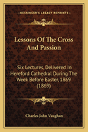 Lessons Of The Cross And Passion: Six Lectures, Delivered In Hereford Cathedral During The Week Before Easter, 1869 (1869)