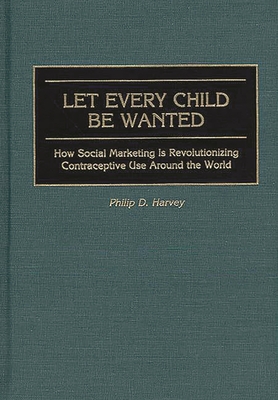 Let Every Child Be Wanted: How Social Marketing Is Revolutionizing Contraceptive Use Around the World - Harvey, Phil