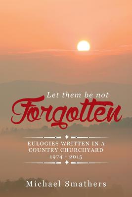 Let Them Be Not Forgotten: Eulogies Written in a Country Churchyard 1974 - 2015 - Smathers, Michael