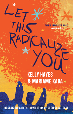 Let This Radicalize You: Organizing and the Revolution of Reciprocal Care - Hayes, Kelly, and Kaba, Mariame
