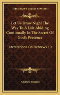 Let Us Draw Nigh: The Way to a Life Abiding Continually in the Secret of God's Presence: Meditations on Hebrews X: 19-25