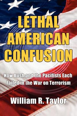 Lethal American Confusion: How Bush and the Pacifists Each Failed in the War on Terrorism - Taylor, William R