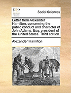 Letter from Alexander Hamilton, Concerning the Public Conduct and Character of John Adams, Esq., President of the United States: Written in the Year 1800