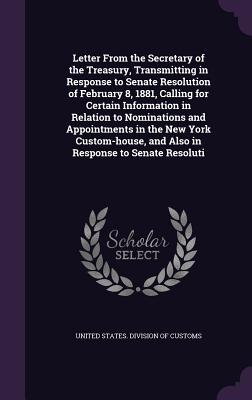 Letter From the Secretary of the Treasury, Transmitting in Response to Senate Resolution of February 8, 1881, Calling for Certain Information in Relation to Nominations and Appointments in the New York Custom-house, and Also in Response to Senate Resoluti - United States Division of Customs (Creator)
