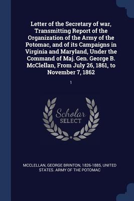 Letter of the Secretary of war, Transmitting Report of the Organization of the Army of the Potomac, and of its Campaigns in Virginia and Maryland, Under the Command of Maj. Gen. George B. McClellan, From July 26, 1861, to November 7, 1862: 1 - McClellan, George Brinton, and United States Army of the Potomac (Creator)