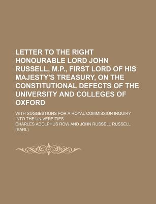 Letter to the Right Honourable Lord John Russell, M.P., First Lord of His Majesty's Treasury, on the Constitutional Defects of the University and Colleges of Oxford: With Suggestions for a Royal Commission Inquiry Into the Universities - Row, Charles Adolphus (Creator)