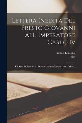 Lettera Inedita Del Presto Giovanni All' Imperatore Carlo Iv: Ed Altra Di Lentulo Ai Senatori Romani Sopra Gesu' Cristo... - (Prester ), John, and Lentulus, Publius