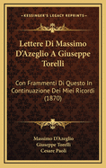 Lettere Di Massimo D'Azeglio a Giuseppe Torelli: Con Frammenti Di Questo in Continuazione Dei Miei Ricordi (Classic Reprint)