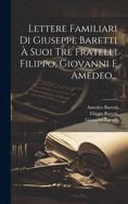 Lettere Familiari Di Giuseppe Baretti A' Suoi Tre Fratelli Filippo, Giovanni E Amedeo