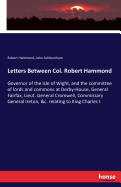 Letters Between Col. Robert Hammond: Governor of the Isle of Wight, and the committee of lords and commons at Derby-House, General Fairfax, Lieut. General Cromwell, Commissary General Ireton, &c. relating to King Charles I.