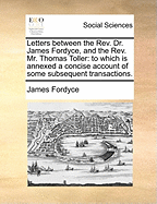 Letters Between the Rev. Dr. James Fordyce, and the Rev. Mr. Thomas Toller: To Which is Annexed a Concise Account of Some Subsequent Transactions