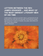 Letters Between the REV. James Granger ... and Many of the Most Eminent Literary Men of His Time: Composing a Copious History and Illustration of His Biographical History of England. with Miscellanies, and Notes of Tours in France, Holland, and Spain, by